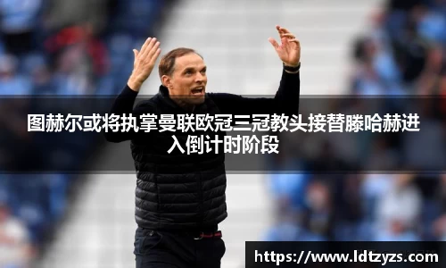 图赫尔或将执掌曼联欧冠三冠教头接替滕哈赫进入倒计时阶段